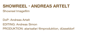 SHOWREEL • ANDREAS ARTELT
Showreel Imagefilm

DoP: Andreas Artelt
EDITING: Andreas Simon
PRODUKTION: atarisafari filmproduktion, düsseldorf