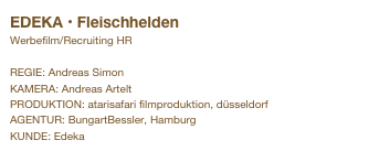 EDEKA • Fleischhelden
Werbefilm/Recruiting HR

REGIE: Andreas Simon
KAMERA: Andreas Artelt
PRODUKTION: atarisafari filmproduktion, düsseldorf
AGENTUR: BungartBessler, Hamburg
KUNDE: Edeka