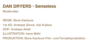 DAN DRYERS • Senseless&#10;Musikvideo&#10;&#10;REGIE: Boris Kantzow&#10;1st AD: Andreas Simon, Kai Kullack&#10;DOP: Andreas Artelt&#10;ILLUSTRATION: Irene Mehl&#10;PRODUKTION: Boris Kantzow Film- und Fernsehproduktion&#10;