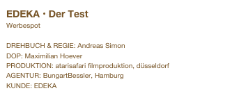 EDEKA • Der Test
Werbespot

DREHBUCH & REGIE: Andreas Simon
DOP: Maximilian Hoever
PRODUKTION: atarisafari filmproduktion, düsseldorf
AGENTUR: BungartBessler, Hamburg
KUNDE: EDEKA