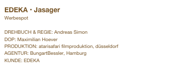 EDEKA • Jasager
Werbespot

DREHBUCH & REGIE: Andreas Simon
DOP: Maximilian Hoever
PRODUKTION: atarisafari filmproduktion, düsseldorf
AGENTUR: BungartBessler, Hamburg
KUNDE: EDEKA