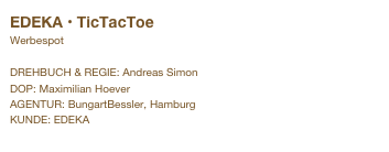 EDEKA • TicTacToe
Werbespot

DREHBUCH & REGIE: Andreas Simon
DOP: Maximilian Hoever
AGENTUR: BungartBessler, Hamburg
KUNDE: EDEKA