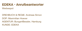 EDEKA • Anrufbeantworter
Werbespot

DREHBUCH & REGIE: Andreas Simon
DOP: Maximilian Hoever
AGENTUR: BungartBessler, Hamburg
KUNDE: EDEKA